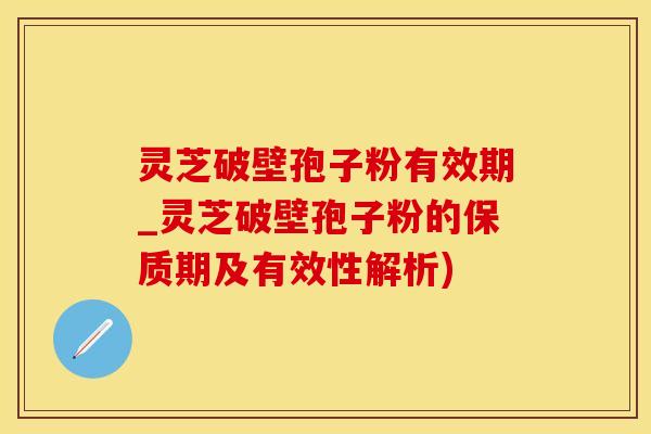 灵芝破壁孢子粉有效期_灵芝破壁孢子粉的保质期及有效性解析)