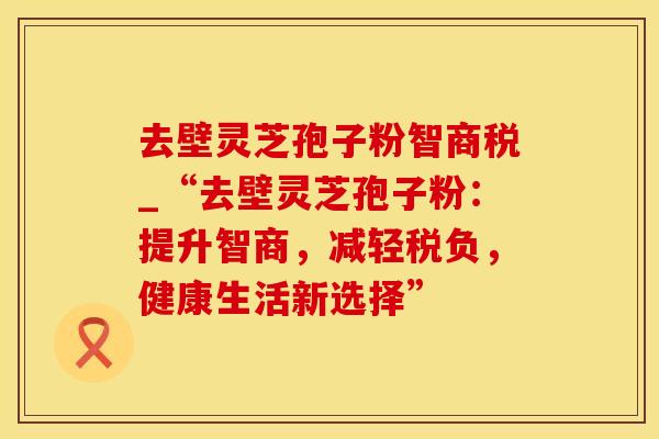 去壁灵芝孢子粉智商税_“去壁灵芝孢子粉：提升智商，减轻税负，健康生活新选择”