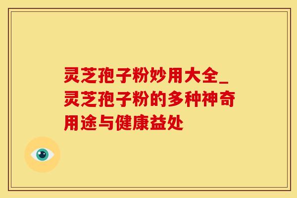 灵芝孢子粉妙用大全_灵芝孢子粉的多种神奇用途与健康益处