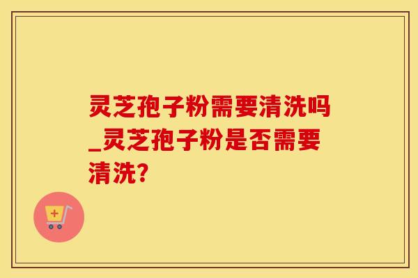灵芝孢子粉需要清洗吗_灵芝孢子粉是否需要清洗？