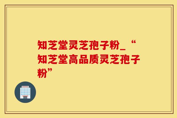 知芝堂灵芝孢子粉_“知芝堂高品质灵芝孢子粉”