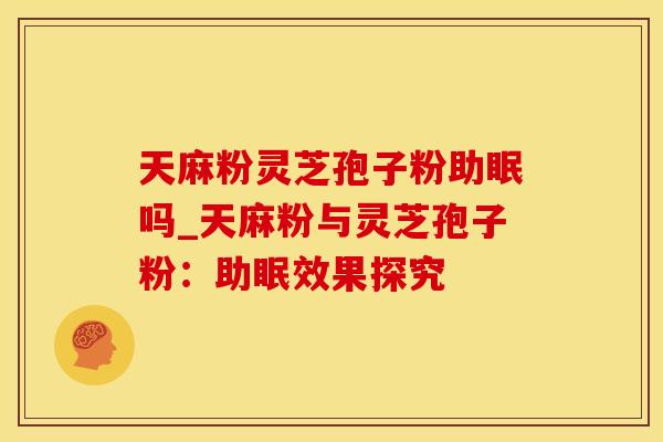 天麻粉灵芝孢子粉助眠吗_天麻粉与灵芝孢子粉：助眠效果探究