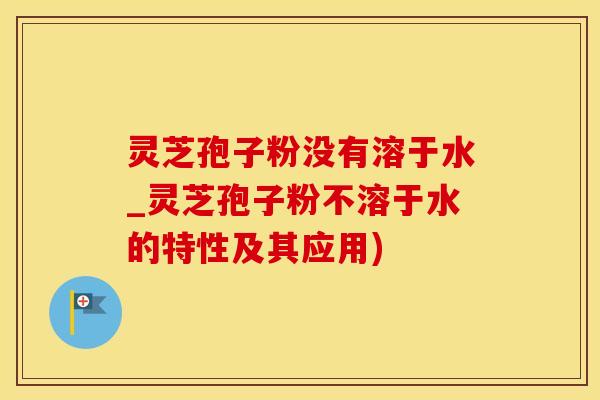 灵芝孢子粉没有溶于水_灵芝孢子粉不溶于水的特性及其应用)