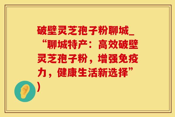 破壁灵芝孢子粉聊城_“聊城特产：高效破壁灵芝孢子粉，增强免疫力，健康生活新选择”)