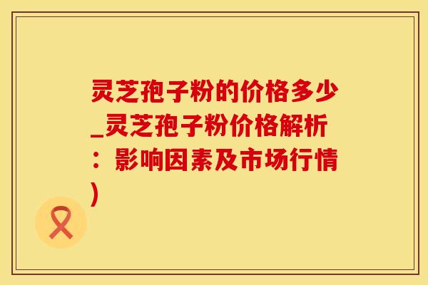 灵芝孢子粉的价格多少_灵芝孢子粉价格解析：影响因素及市场行情)