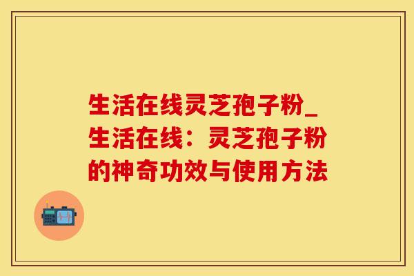 生活在线灵芝孢子粉_生活在线：灵芝孢子粉的神奇功效与使用方法