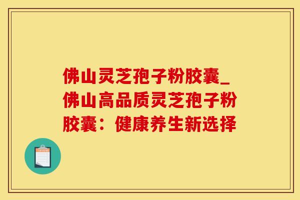 佛山灵芝孢子粉胶囊_佛山高品质灵芝孢子粉胶囊：健康养生新选择