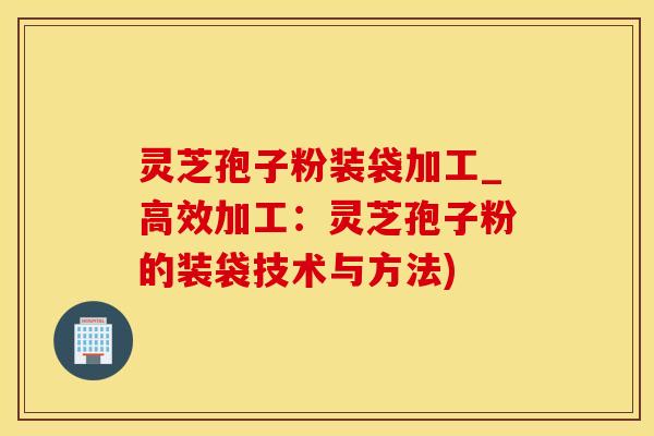 灵芝孢子粉装袋加工_高效加工：灵芝孢子粉的装袋技术与方法)
