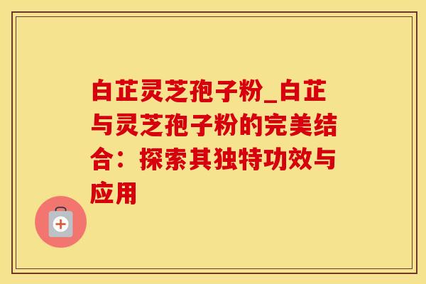 白芷灵芝孢子粉_白芷与灵芝孢子粉的完美结合：探索其独特功效与应用