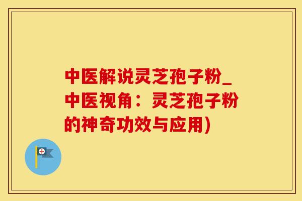 中医解说灵芝孢子粉_中医视角：灵芝孢子粉的神奇功效与应用)