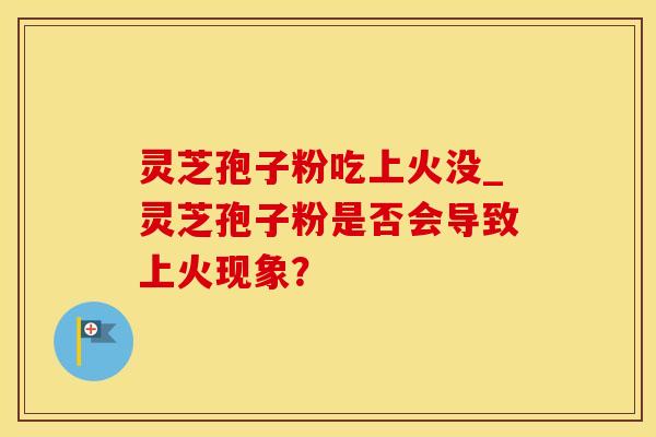 灵芝孢子粉吃上火没_灵芝孢子粉是否会导致上火现象？