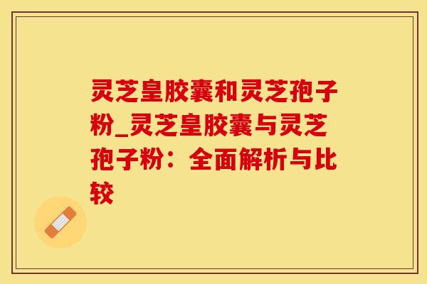 灵芝皇胶囊和灵芝孢子粉_灵芝皇胶囊与灵芝孢子粉：全面解析与比较