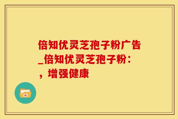 倍知优灵芝孢子粉广告_倍知优灵芝孢子粉：，增强健康