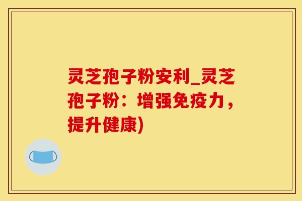 灵芝孢子粉安利_灵芝孢子粉：增强免疫力，提升健康)