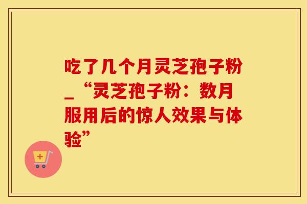 吃了几个月灵芝孢子粉_“灵芝孢子粉：数月服用后的惊人效果与体验”