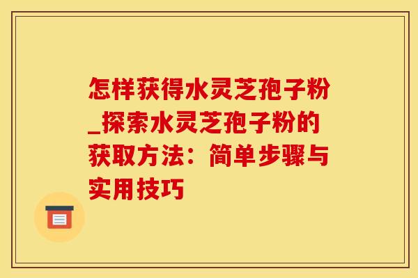 怎样获得水灵芝孢子粉_探索水灵芝孢子粉的获取方法：简单步骤与实用技巧