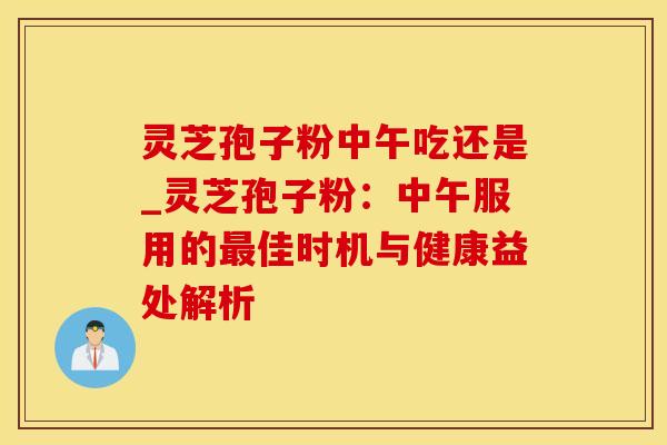 灵芝孢子粉中午吃还是_灵芝孢子粉：中午服用的最佳时机与健康益处解析