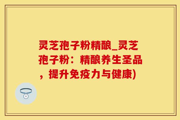 灵芝孢子粉精酿_灵芝孢子粉：精酿养生圣品，提升免疫力与健康)