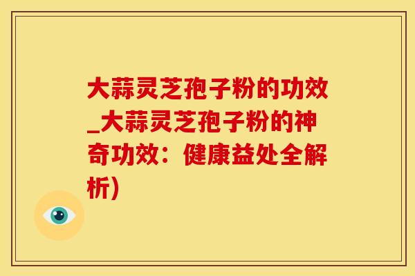 大蒜灵芝孢子粉的功效_大蒜灵芝孢子粉的神奇功效：健康益处全解析)