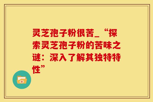 灵芝孢子粉很苦_“探索灵芝孢子粉的苦味之谜：深入了解其独特特性”