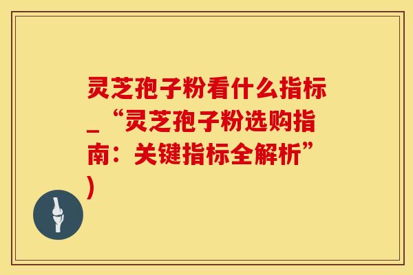灵芝孢子粉看什么指标_“灵芝孢子粉选购指南：关键指标全解析”)