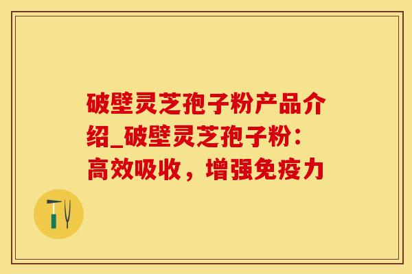 破壁灵芝孢子粉产品介绍_破壁灵芝孢子粉：高效吸收，增强免疫力