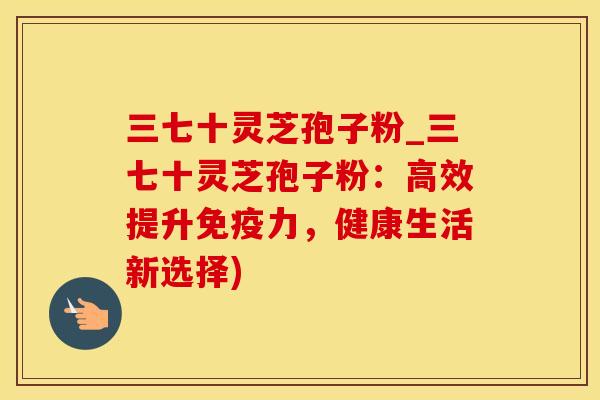 三七十灵芝孢子粉_三七十灵芝孢子粉：高效提升免疫力，健康生活新选择)