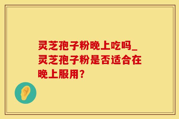 灵芝孢子粉晚上吃吗_灵芝孢子粉是否适合在晚上服用？