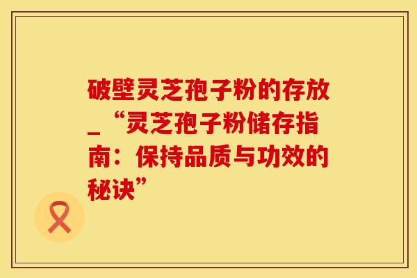 破壁灵芝孢子粉的存放_“灵芝孢子粉储存指南：保持品质与功效的秘诀”