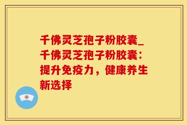 千佛灵芝孢子粉胶囊_千佛灵芝孢子粉胶囊：提升免疫力，健康养生新选择