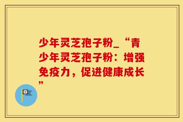 少年灵芝孢子粉_“青少年灵芝孢子粉：增强免疫力，促进健康成长”