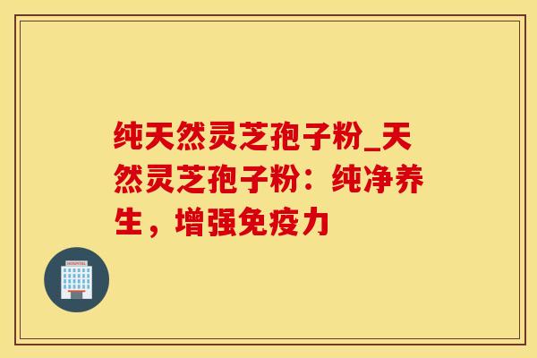 纯天然灵芝孢子粉_天然灵芝孢子粉：纯净养生，增强免疫力