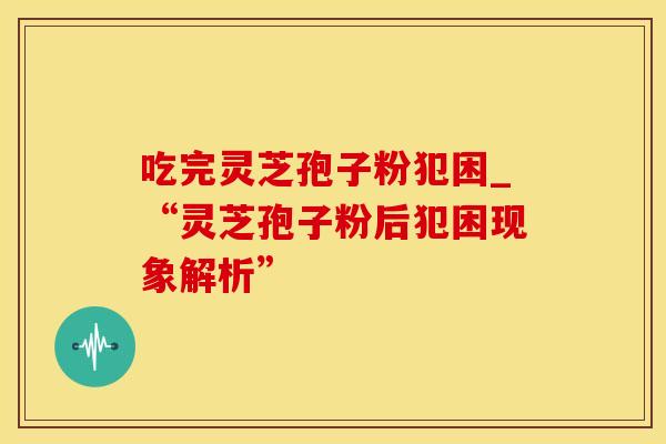 吃完灵芝孢子粉犯困_“灵芝孢子粉后犯困现象解析”
