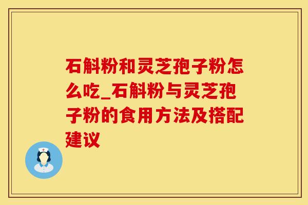 石斛粉和灵芝孢子粉怎么吃_石斛粉与灵芝孢子粉的食用方法及搭配建议