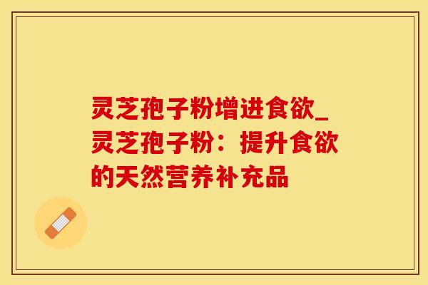 灵芝孢子粉增进食欲_灵芝孢子粉：提升食欲的天然营养补充品