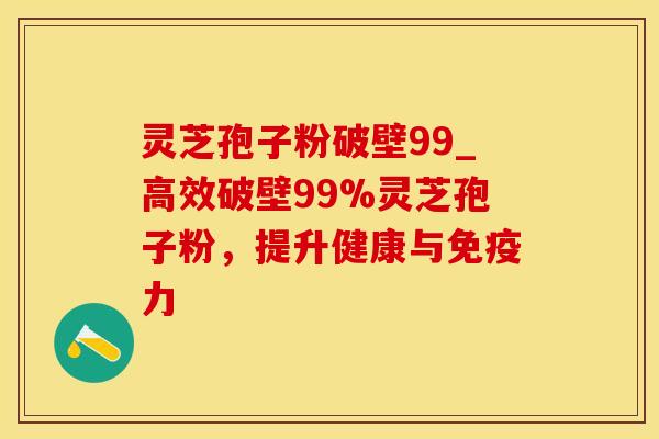 灵芝孢子粉破壁99_高效破壁99%灵芝孢子粉，提升健康与免疫力