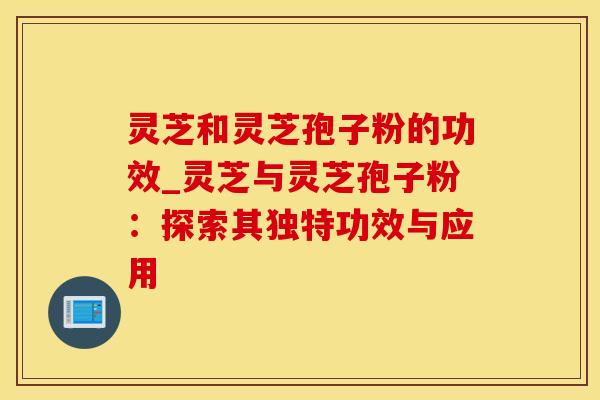 灵芝和灵芝孢子粉的功效_灵芝与灵芝孢子粉：探索其独特功效与应用