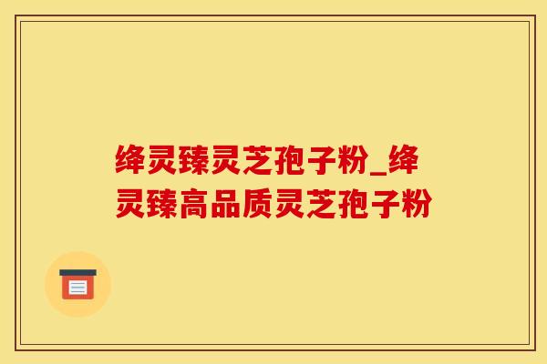 绛灵臻灵芝孢子粉_绛灵臻高品质灵芝孢子粉