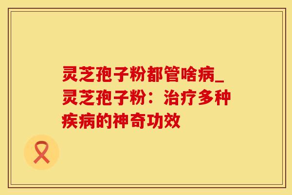 灵芝孢子粉都管啥病_灵芝孢子粉：治疗多种疾病的神奇功效