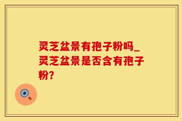 灵芝盆景有孢子粉吗_灵芝盆景是否含有孢子粉？