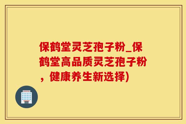 保鹤堂灵芝孢子粉_保鹤堂高品质灵芝孢子粉，健康养生新选择)