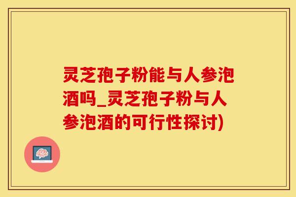 灵芝孢子粉能与人参泡酒吗_灵芝孢子粉与人参泡酒的可行性探讨)