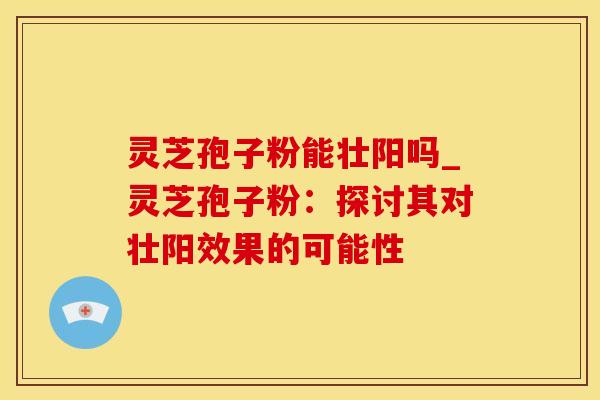 灵芝孢子粉能壮阳吗_灵芝孢子粉：探讨其对壮阳效果的可能性