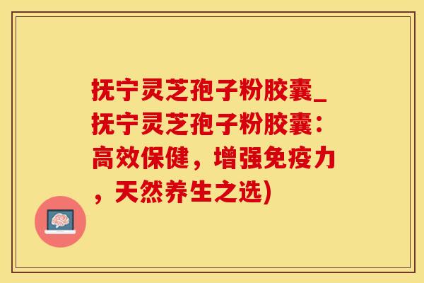 抚宁灵芝孢子粉胶囊_抚宁灵芝孢子粉胶囊：高效保健，增强免疫力，天然养生之选)