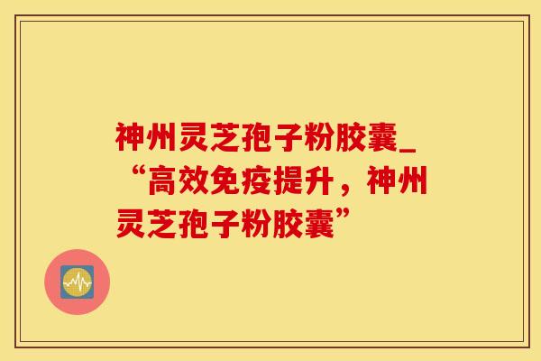 神州灵芝孢子粉胶囊_“高效免疫提升，神州灵芝孢子粉胶囊”