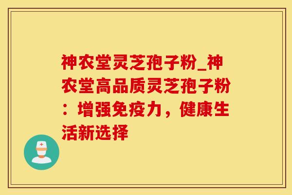 神农堂灵芝孢子粉_神农堂高品质灵芝孢子粉：增强免疫力，健康生活新选择