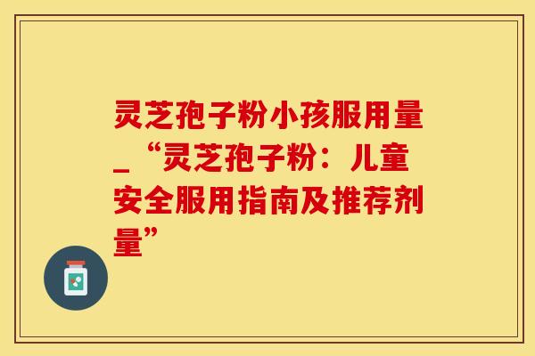 灵芝孢子粉小孩服用量_“灵芝孢子粉：儿童安全服用指南及推荐剂量”