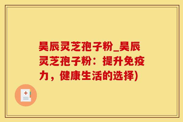 昊辰灵芝孢子粉_昊辰灵芝孢子粉：提升免疫力，健康生活的选择)