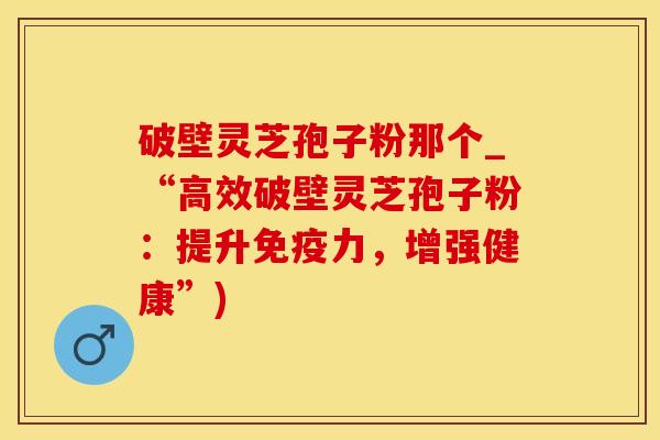 破壁灵芝孢子粉那个_“高效破壁灵芝孢子粉：提升免疫力，增强健康”)