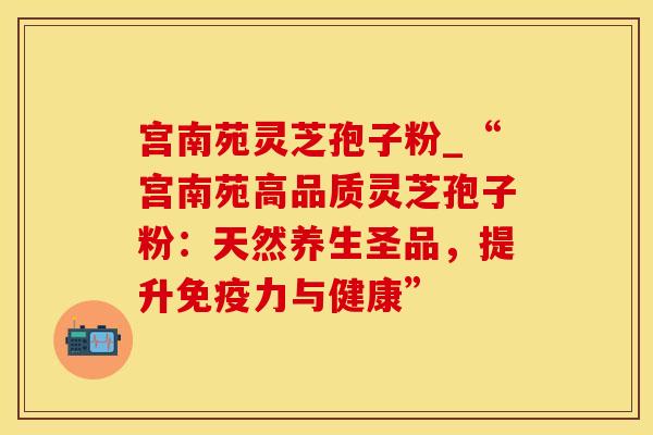 宫南苑灵芝孢子粉_“宫南苑高品质灵芝孢子粉：天然养生圣品，提升免疫力与健康”